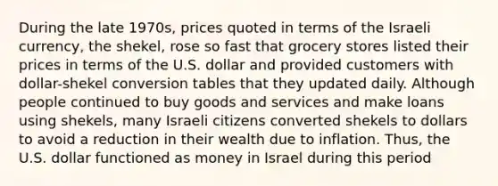 During the late​ 1970s, prices quoted in terms of the Israeli​ currency, the​ shekel, rose so fast that grocery stores listed their prices in terms of the U.S. dollar and provided customers with​ dollar-shekel conversion tables that they updated daily. Although people continued to buy goods and services and make loans using​ shekels, many Israeli citizens converted shekels to dollars to avoid a reduction in their wealth due to inflation.​ Thus, the U.S. dollar functioned as money in Israel during this period