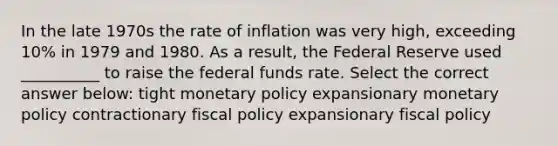 In the late 1970s the rate of inflation was very high, exceeding 10% in 1979 and 1980. As a result, the Federal Reserve used __________ to raise the federal funds rate. Select the correct answer below: tight <a href='https://www.questionai.com/knowledge/kEE0G7Llsx-monetary-policy' class='anchor-knowledge'>monetary policy</a> expansionary monetary policy contractionary <a href='https://www.questionai.com/knowledge/kPTgdbKdvz-fiscal-policy' class='anchor-knowledge'>fiscal policy</a> expansionary fiscal policy