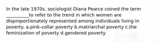 In the late 1970s, sociologist Diana Pearce coined the term __________to refer to the trend in which women are disproportionately represented among individuals living in poverty.​ a.​pink‑collar poverty b.​matriarchal poverty c.​the feminization of poverty d.​gendered poverty