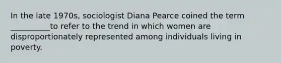 In the late 1970s, sociologist Diana Pearce coined the term __________to refer to the trend in which women are disproportionately represented among individuals living in poverty.