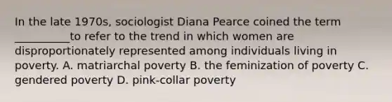 In the late 1970s, sociologist Diana Pearce coined the term __________to refer to the trend in which women are disproportionately represented among individuals living in poverty. A. matriarchal poverty B. the feminization of poverty C. gendered poverty D. pink-collar poverty