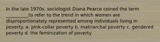 In the late 1970s, sociologist Diana Pearce coined the term __________to refer to the trend in which women are disproportionately represented among individuals living in poverty. a. pink-collar poverty b. matriarchal poverty c. gendered poverty d. the feminization of poverty