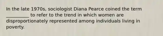 In the late 1970s, sociologist Diana Pearce coined the term __________ to refer to the trend in which women are disproportionately represented among individuals living in poverty.