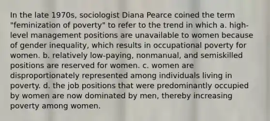 In the late 1970s, sociologist Diana Pearce coined the term "feminization of poverty" to refer to the trend in which a. high-level management positions are unavailable to women because of gender inequality, which results in occupational poverty for women. b. relatively low-paying, nonmanual, and semiskilled positions are reserved for women. c. women are disproportionately represented among individuals living in poverty. d. the job positions that were predominantly occupied by women are now dominated by men, thereby increasing poverty among women.