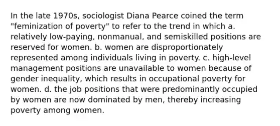 In the late 1970s, sociologist Diana Pearce coined the term "feminization of poverty" to refer to the trend in which a. relatively low-paying, nonmanual, and semiskilled positions are reserved for women. b. women are disproportionately represented among individuals living in poverty. c. high-level management positions are unavailable to women because of gender inequality, which results in occupational poverty for women. d. the job positions that were predominantly occupied by women are now dominated by men, thereby increasing poverty among women.