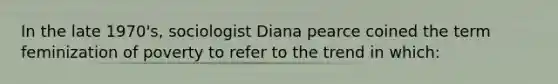 In the late 1970's, sociologist Diana pearce coined the term feminization of poverty to refer to the trend in which: