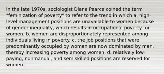 In the late 1970s, sociologist Diana Pearce coined the term "feminization of poverty" to refer to the trend in which a. high-level management positions are unavailable to women because of gender inequality, which results in occupational poverty for women. b. women are disproportionately represented among individuals living in poverty. c. the job positions that were predominantly occupied by women are now dominated by men, thereby increasing poverty among women. d. relatively low-paying, nonmanual, and semiskilled positions are reserved for women.