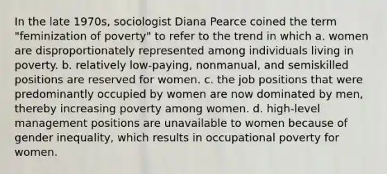 In the late 1970s, sociologist Diana Pearce coined the term "feminization of poverty" to refer to the trend in which a. women are disproportionately represented among individuals living in poverty. b. relatively low-paying, nonmanual, and semiskilled positions are reserved for women. c. the job positions that were predominantly occupied by women are now dominated by men, thereby increasing poverty among women. d. high-level management positions are unavailable to women because of gender inequality, which results in occupational poverty for women.