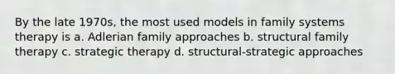 By the late 1970s, the most used models in family systems therapy is a. Adlerian family approaches b. structural family therapy c. strategic therapy d. structural-strategic approaches