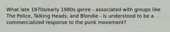 What late 1970s/early 1980s genre - associated with groups like The Police, Talking Heads, and Blondie - is understood to be a commercialized response to the punk movement?