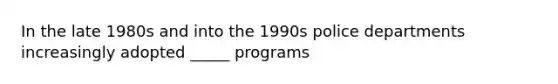 In the late 1980s and into the 1990s police departments increasingly adopted _____ programs