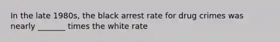 In the late 1980s, the black arrest rate for drug crimes was nearly _______ times the white rate