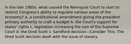 In the late 1980s, what caused the Rehnquist Court to start to restrict Congress's ability to regulate various areas of the economy? a. a constitutional amendment giving the president primary authority to craft a budget b. the Court's support for states' rights c. legislation increasing the size of the Supreme Court d. the Dred Scott v. Sandford decision—Consider This: The Dred Scott decision dealt with the issue of slavery.