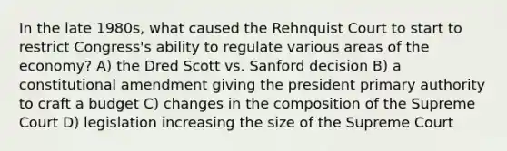 In the late 1980s, what caused the Rehnquist Court to start to restrict Congress's ability to regulate various areas of the economy? A) the Dred Scott vs. Sanford decision B) a constitutional amendment giving the president primary authority to craft a budget C) changes in the composition of the Supreme Court D) legislation increasing the size of the Supreme Court