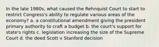 In the late 1980s, what caused the Rehnquist Court to start to restrict Congress's ability to regulate various areas of the economy? a. a constitutional amendment giving the president primary authority to craft a budget b. the court's support for state's rights c. legislation increasing the size of the Supreme Court d. the deed Scott v Stanford decision