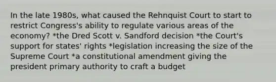 In the late 1980s, what caused the Rehnquist Court to start to restrict Congress's ability to regulate various areas of the economy? *the Dred Scott v. Sandford decision *the Court's support for states' rights *legislation increasing the size of the Supreme Court *a constitutional amendment giving the president primary authority to craft a budget