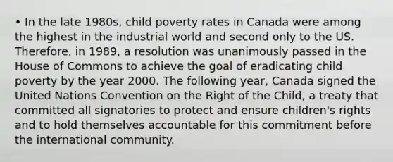 • In the late 1980s, child poverty rates in Canada were among the highest in the industrial world and second only to the US. Therefore, in 1989, a resolution was unanimously passed in the House of Commons to achieve the goal of eradicating child poverty by the year 2000. The following year, Canada signed the United Nations Convention on the Right of the Child, a treaty that committed all signatories to protect and ensure children's rights and to hold themselves accountable for this commitment before the international community.