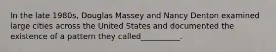 In the late 1980s, Douglas Massey and Nancy Denton examined large cities across the United States and documented the existence of a pattern they called__________.