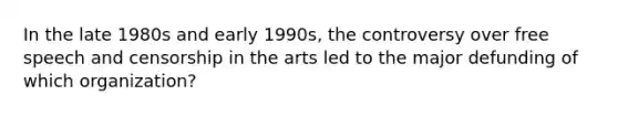 In the late 1980s and early 1990s, the controversy over free speech and censorship in the arts led to the major defunding of which organization?