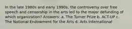 In the late 1980s and early 1990s, the controversy over free speech and censorship in the arts led to the major defunding of which organization? Answers: a. The Turner Prize b. ACT-UP c. The National Endowment for the Arts d. Arts International