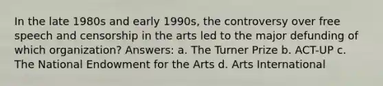 In the late 1980s and early 1990s, the controversy over free speech and censorship in the arts led to the major defunding of which organization? Answers: a. The Turner Prize b. ACT-UP c. The National Endowment for the Arts d. Arts International