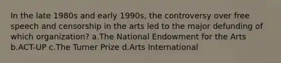 In the late 1980s and early 1990s, the controversy over free speech and censorship in the arts led to the major defunding of which organization? a.The National Endowment for the Arts b.ACT-UP c.The Turner Prize d.Arts International