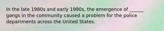 In the late 1980s and early 1990s, the emergence of ______ gangs in the community caused a problem for the police departments across the United States.