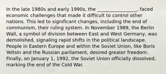 In the late 1980s and early 1990s, the _________________, faced economic challenges that made it difficult to control other nations. This led to significant changes, including the end of communism, their ruling system. In November 1989, the Berlin Wall, a symbol of division between East and West Germany, was demolished, signaling rapid shifts in the political landscape. People in Eastern Europe and within the Soviet Union, like Boris Yeltsin and the Russian parliament, desired greater freedom. Finally, on January 1, 1992, the Soviet Union officially dissolved, marking the end of the Cold War.