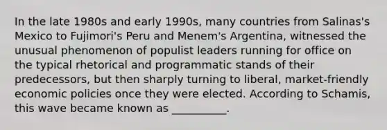 In the late 1980s and early 1990s, many countries from Salinas's Mexico to Fujimori's Peru and Menem's Argentina, witnessed the unusual phenomenon of populist leaders running for office on the typical rhetorical and programmatic stands of their predecessors, but then sharply turning to liberal, market-friendly economic policies once they were elected. According to Schamis, this wave became known as __________.