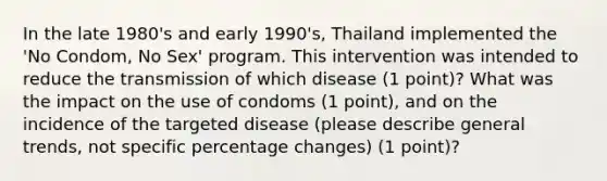 In the late 1980's and early 1990's, Thailand implemented the 'No Condom, No Sex' program. This intervention was intended to reduce the transmission of which disease (1 point)? What was the impact on the use of condoms (1 point), and on the incidence of the targeted disease (please describe general trends, not specific percentage changes) (1 point)?