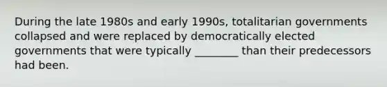 During the late 1980s and early 1990s, totalitarian governments collapsed and were replaced by democratically elected governments that were typically ________ than their predecessors had been.