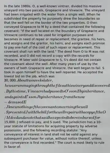 In the late 1980s, O, a well-known vintner, divided his massive vineyard into two parcels, Grapeacre and Vineacre. The vineyard had been irrigated with the water from a single well. When he subdivided the property he purposely drew the boundaries so that the well fell on the border of the two properties. O then conveyed Grapeacre to M by a deed that contained the following covenant: "If the well located on the boundary of Grapeacre and Vineacre continues to be used for irrigation purposes and becomes in need of repair or replacement, the grantee, his heirs, and assigns and the grantor, his heirs, and assigns each promise to pay one-half of the cost of such repair or replacement. This covenant shall run with the land." The deed from O to M was not recorded, and O did not record a copy with the records for Vineacre. M later sold Grapeacre to S, S's deed did not contain the covenant about the well. After many years of use by the owners of both Grapeacre and Vineacre, the well began to fail. S took in upon himself to have the well repaired. He accepted the lowest bid on the job, which was 30,000. About two weeks later, he was rummaging through the files at his winery and discovered the deed from O to M. By this time, Vineacre had passed to O's son E by inheritance, and again to E's son J by inheritance from the now-deceased E. J knew nothing of the covenant concerning the well. S presented J with the bill for the well repair with a copy of the O/M deed and a note that said he expected to be reimbursed for15,000. J refused to pay, and S sued. The jurisdiction has a 10-year statute of limitations for acquiring property by adverse possession, and the following recording statute: "Any conveyance of interest in land shall not be valid against any subsequent purchaser for value, without notice thereof, unless the conveyance is first recorded." The court is most likely to rule in favor of: