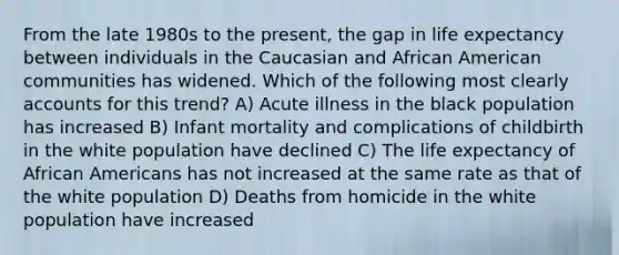 From the late 1980s to the present, the gap in life expectancy between individuals in the Caucasian and African American communities has widened. Which of the following most clearly accounts for this trend? A) Acute illness in the black population has increased B) Infant mortality and complications of childbirth in the white population have declined C) The life expectancy of African Americans has not increased at the same rate as that of the white population D) Deaths from homicide in the white population have increased