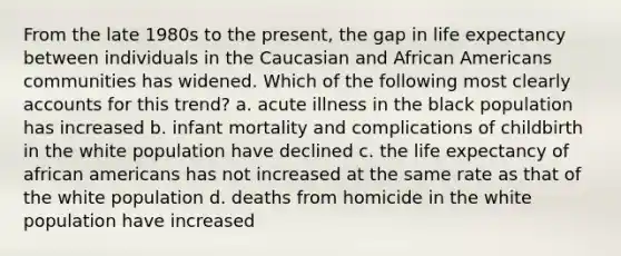 From the late 1980s to the present, the gap in life expectancy between individuals in the Caucasian and African Americans communities has widened. Which of the following most clearly accounts for this trend? a. acute illness in the black population has increased b. infant mortality and complications of childbirth in the white population have declined c. the life expectancy of african americans has not increased at the same rate as that of the white population d. deaths from homicide in the white population have increased