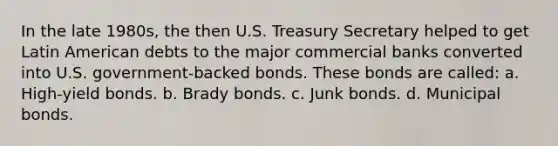 In the late 1980s, the then U.S. Treasury Secretary helped to get Latin American debts to the major commercial banks converted into U.S. government-backed bonds. These bonds are called: a. High-yield bonds. b. Brady bonds. c. Junk bonds. d. Municipal bonds.