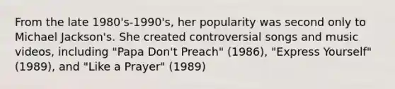 From the late 1980's-1990's, her popularity was second only to Michael Jackson's. She created controversial songs and music videos, including "Papa Don't Preach" (1986), "Express Yourself" (1989), and "Like a Prayer" (1989)