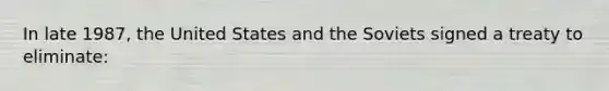 In late 1987, the United States and the Soviets signed a treaty to eliminate: