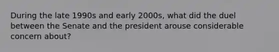 During the late 1990s and early 2000s, what did the duel between the Senate and the president arouse considerable concern about?