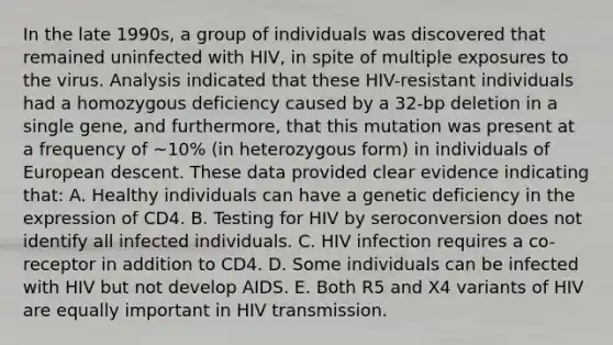 In the late 1990s, a group of individuals was discovered that remained uninfected with HIV, in spite of multiple exposures to the virus. Analysis indicated that these HIV-resistant individuals had a homozygous deficiency caused by a 32-bp deletion in a single gene, and furthermore, that this mutation was present at a frequency of ~10% (in heterozygous form) in individuals of European descent. These data provided clear evidence indicating that: A. Healthy individuals can have a genetic deficiency in the expression of CD4. B. Testing for HIV by seroconversion does not identify all infected individuals. C. HIV infection requires a co-receptor in addition to CD4. D. Some individuals can be infected with HIV but not develop AIDS. E. Both R5 and X4 variants of HIV are equally important in HIV transmission.