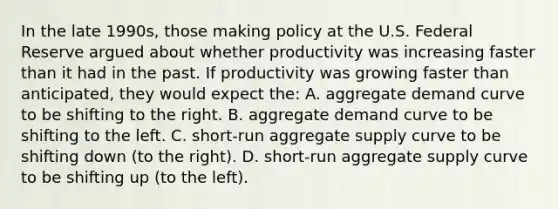 In the late 1990s, those making policy at the U.S. Federal Reserve argued about whether productivity was increasing faster than it had in the past. If productivity was growing faster than anticipated, they would expect the: A. aggregate demand curve to be shifting to the right. B. aggregate demand curve to be shifting to the left. C. short-run aggregate supply curve to be shifting down (to the right). D. short-run aggregate supply curve to be shifting up (to the left).