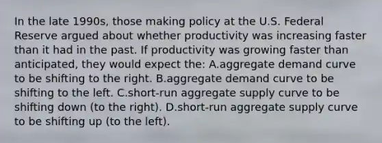 In the late 1990s, those making policy at the U.S. Federal Reserve argued about whether productivity was increasing faster than it had in the past. If productivity was growing faster than anticipated, they would expect the: A.aggregate demand curve to be shifting to the right. B.aggregate demand curve to be shifting to the left. C.short-run aggregate supply curve to be shifting down (to the right). D.short-run aggregate supply curve to be shifting up (to the left).