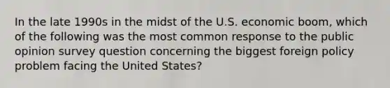 In the late 1990s in the midst of the U.S. economic boom, which of the following was the most common response to the public opinion survey question concerning the biggest foreign policy problem facing the United States?