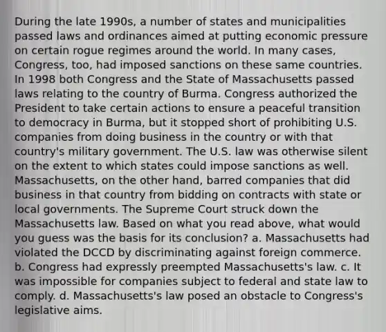 During the late 1990s, a number of states and municipalities passed laws and ordinances aimed at putting economic pressure on certain rogue regimes around the world. In many cases, Congress, too, had imposed sanctions on these same countries. In 1998 both Congress and the State of Massachusetts passed laws relating to the country of Burma. Congress authorized the President to take certain actions to ensure a peaceful transition to democracy in Burma, but it stopped short of prohibiting U.S. companies from doing business in the country or with that country's military government. The U.S. law was otherwise silent on the extent to which states could impose sanctions as well. Massachusetts, on the other hand, barred companies that did business in that country from bidding on contracts with state or local governments. The Supreme Court struck down the Massachusetts law. Based on what you read above, what would you guess was the basis for its conclusion? a. Massachusetts had violated the DCCD by discriminating against foreign commerce. b. Congress had expressly preempted Massachusetts's law. c. It was impossible for companies subject to federal and state law to comply. d. Massachusetts's law posed an obstacle to Congress's legislative aims.