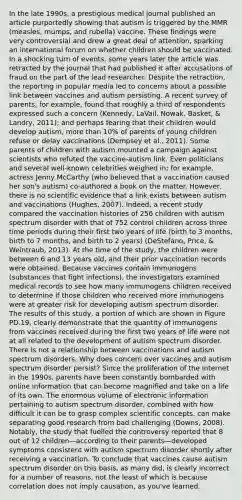 In the late 1990s, a prestigious medical journal published an article purportedly showing that autism is triggered by the MMR (measles, mumps, and rubella) vaccine. These findings were very controversial and drew a great deal of attention, sparking an international forum on whether children should be vaccinated. In a shocking turn of events, some years later the article was retracted by the journal that had published it after accusations of fraud on the part of the lead researcher. Despite the retraction, the reporting in popular media led to concerns about a possible link between vaccines and autism persisting. A recent survey of parents, for example, found that roughly a third of respondents expressed such a concern (Kennedy, LaVail, Nowak, Basket, & Landry, 2011); and perhaps fearing that their children would develop autism, more than 10% of parents of young children refuse or delay vaccinations (Dempsey et al., 2011). Some parents of children with autism mounted a campaign against scientists who refuted the vaccine-autism link. Even politicians and several well-known celebrities weighed in; for example, actress Jenny McCarthy (who believed that a vaccination caused her son's autism) co-authored a book on the matter. However, there is no scientific evidence that a link exists between autism and vaccinations (Hughes, 2007). Indeed, a recent study compared the vaccination histories of 256 children with autism spectrum disorder with that of 752 control children across three time periods during their first two years of life (birth to 3 months, birth to 7 months, and birth to 2 years) (DeStefano, Price, & Weintraub, 2013). At the time of the study, the children were between 6 and 13 years old, and their prior vaccination records were obtained. Because vaccines contain immunogens (substances that fight infections), the investigators examined medical records to see how many immunogens children received to determine if those children who received more immunogens were at greater risk for developing autism spectrum disorder. The results of this study, a portion of which are shown in Figure PD.19, clearly demonstrate that the quantity of immunogens from vaccines received during the first two years of life were not at all related to the development of autism spectrum disorder. There is not a relationship between vaccinations and autism spectrum disorders. Why does concern over vaccines and autism spectrum disorder persist? Since the proliferation of the Internet in the 1990s, parents have been constantly bombarded with online information that can become magnified and take on a life of its own. The enormous volume of electronic information pertaining to autism spectrum disorder, combined with how difficult it can be to grasp complex scientific concepts, can make separating good research from bad challenging (Downs, 2008). Notably, the study that fuelled the controversy reported that 8 out of 12 children—according to their parents—developed symptoms consistent with autism spectrum disorder shortly after receiving a vaccination. To conclude that vaccines cause autism spectrum disorder on this basis, as many did, is clearly incorrect for a number of reasons, not the least of which is because correlation does not imply causation, as you've learned.