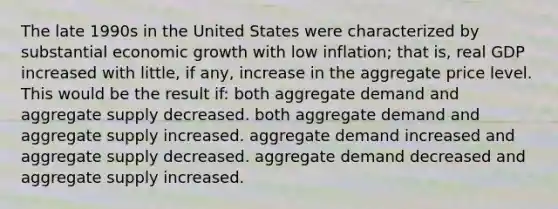 The late 1990s in the United States were characterized by substantial economic growth with low inflation; that is, real GDP increased with little, if any, increase in the aggregate price level. This would be the result if: both aggregate demand and aggregate supply decreased. both aggregate demand and aggregate supply increased. aggregate demand increased and aggregate supply decreased. aggregate demand decreased and aggregate supply increased.