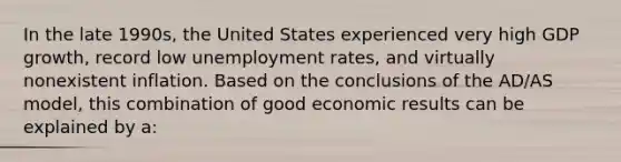 In the late 1990s, the United States experienced very high GDP growth, record low unemployment rates, and virtually nonexistent inflation. Based on the conclusions of the AD/AS model, this combination of good economic results can be explained by a: