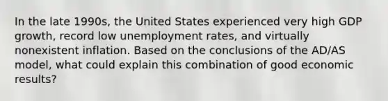 In the late 1990s, the United States experienced very high GDP growth, record low unemployment rates, and virtually nonexistent inflation. Based on the conclusions of the AD/AS model, what could explain this combination of good economic results?