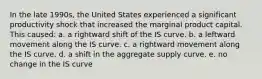 In the late 1990s, the United States experienced a significant productivity shock that increased the marginal product capital. This caused: a. a rightward shift of the IS curve. b. a leftward movement along the IS curve. c. a rightward movement along the IS curve. d. a shift in the aggregate supply curve. e. no change in the IS curve