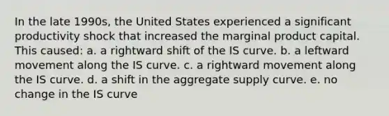 In the late 1990s, the United States experienced a significant productivity shock that increased the marginal product capital. This caused: a. a rightward shift of the IS curve. b. a leftward movement along the IS curve. c. a rightward movement along the IS curve. d. a shift in the aggregate supply curve. e. no change in the IS curve