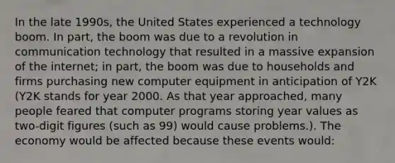 In the late 1990s, the United States experienced a technology boom. In part, the boom was due to a revolution in communication technology that resulted in a massive expansion of the internet; in part, the boom was due to households and firms purchasing new computer equipment in anticipation of Y2K (Y2K stands for year 2000. As that year approached, many people feared that computer programs storing year values as two-digit figures (such as 99) would cause problems.). The economy would be affected because these events would: